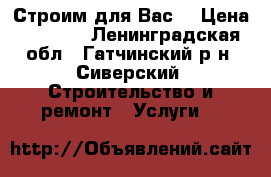 Строим для Вас. › Цена ­ ----- - Ленинградская обл., Гатчинский р-н, Сиверский  Строительство и ремонт » Услуги   